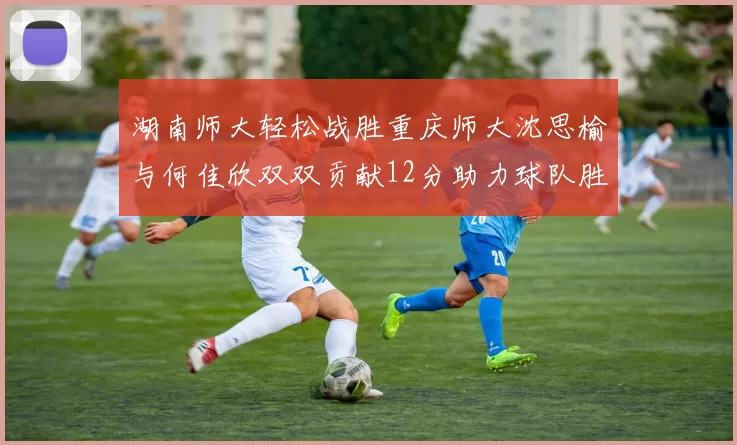 湖南师大轻松战胜重庆师大沈思榆与何佳欣双双贡献12分助力球队胜利