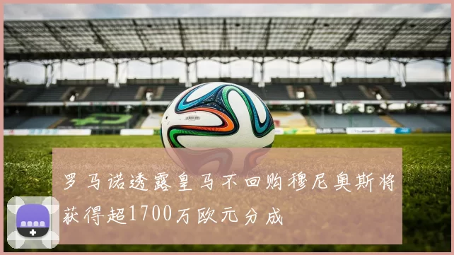 罗马诺透露皇马不回购穆尼奥斯将获得超1700万欧元分成
