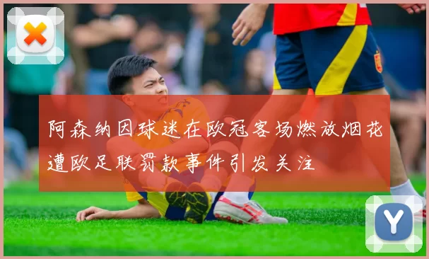 阿森纳因球迷在欧冠客场燃放烟花遭欧足联罚款事件引发关注