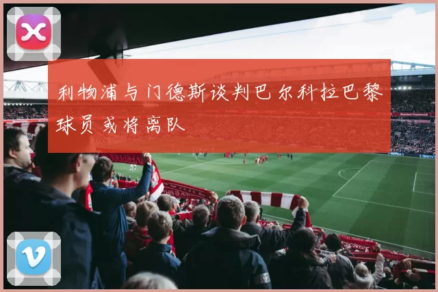 利物浦与门德斯谈判巴尔科拉巴黎球员或将离队