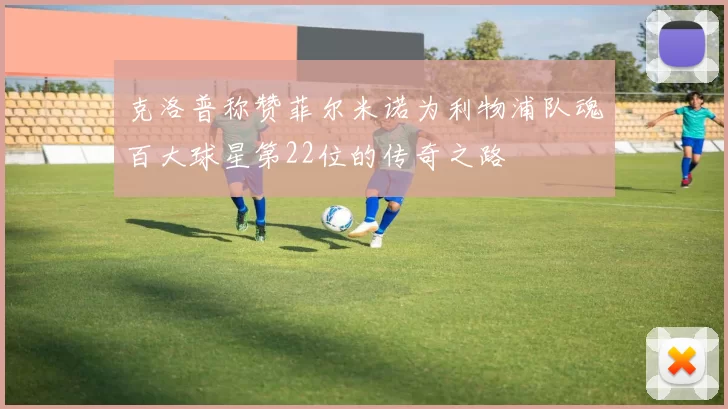 克洛普称赞菲尔米诺为利物浦队魂百大球星第22位的传奇之路