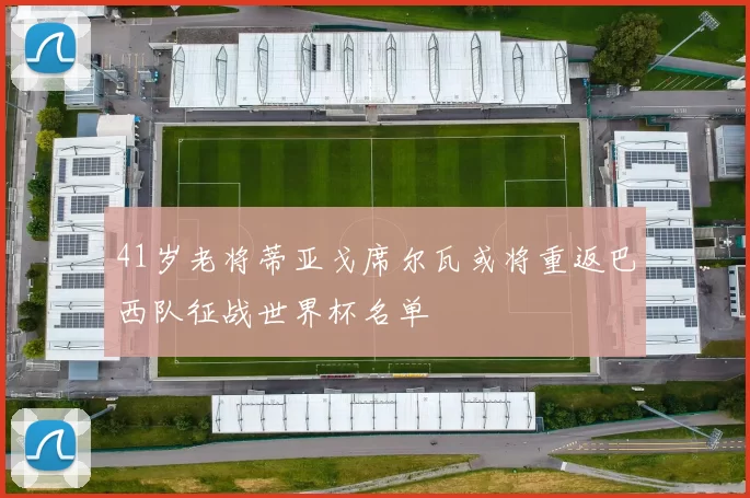 41岁老将蒂亚戈席尔瓦或将重返巴西队征战世界杯名单