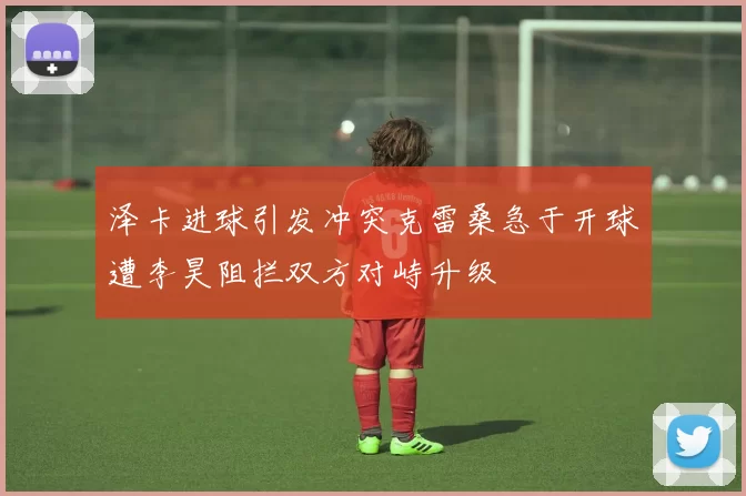 泽卡进球引发冲突克雷桑急于开球遭李昊阻拦双方对峙升级