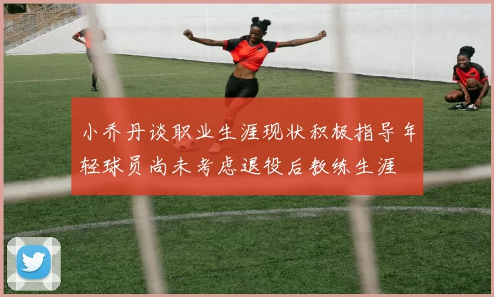 小乔丹谈职业生涯现状积极指导年轻球员尚未考虑退役后教练生涯