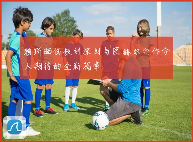 赖斯晒伤教训深刻与图赫尔合作令人期待的全新篇章