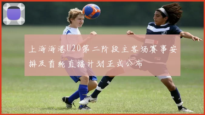 上海海港U20第二阶段主客场赛事安排及首轮直播计划正式公布