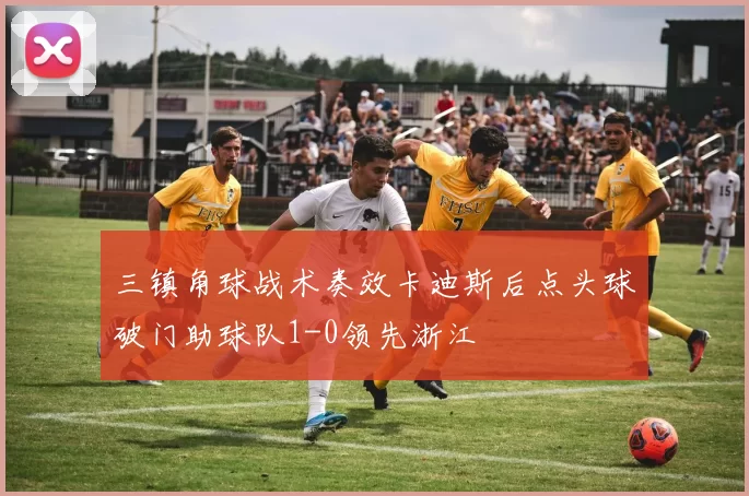 三镇角球战术奏效卡迪斯后点头球破门助球队1-0领先浙江