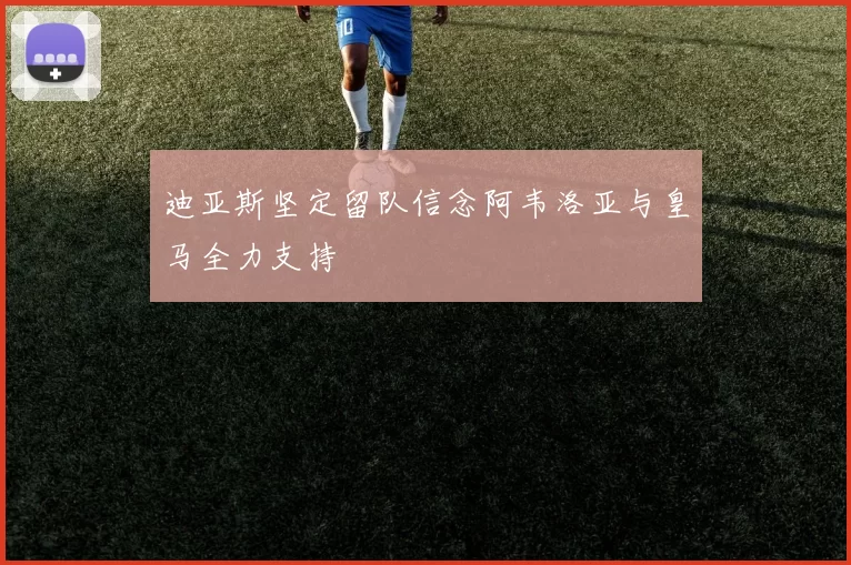 迪亚斯坚定留队信念阿韦洛亚与皇马全力支持