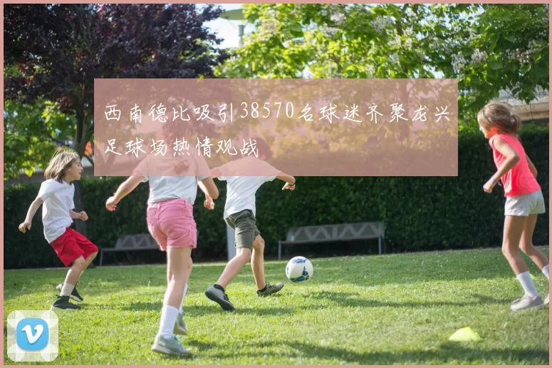 西南德比吸引38570名球迷齐聚龙兴足球场热情观战