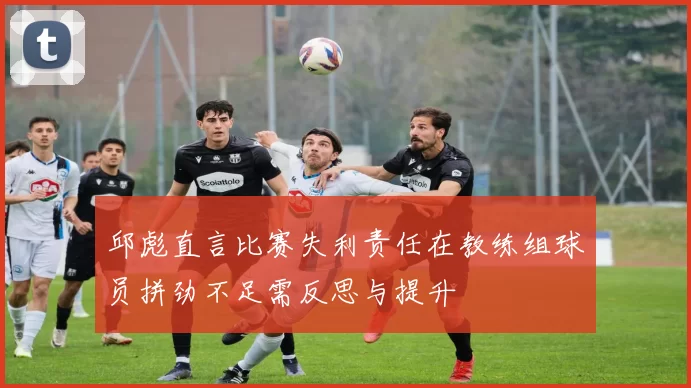 邱彪直言比赛失利责任在教练组球员拼劲不足需反思与提升