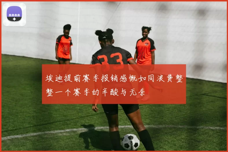 埃迪提前赛季报销感慨如同浪费整整一个赛季的辛酸与无奈