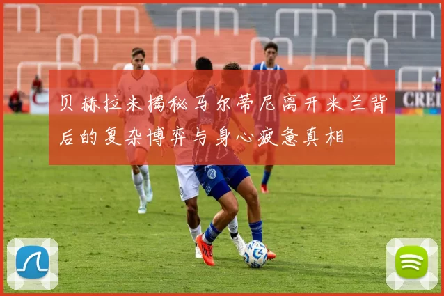 贝赫拉米揭秘马尔蒂尼离开米兰背后的复杂博弈与身心疲惫真相