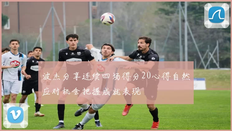 波杰分享连续四场得分20心得自然应对机会把握成就表现