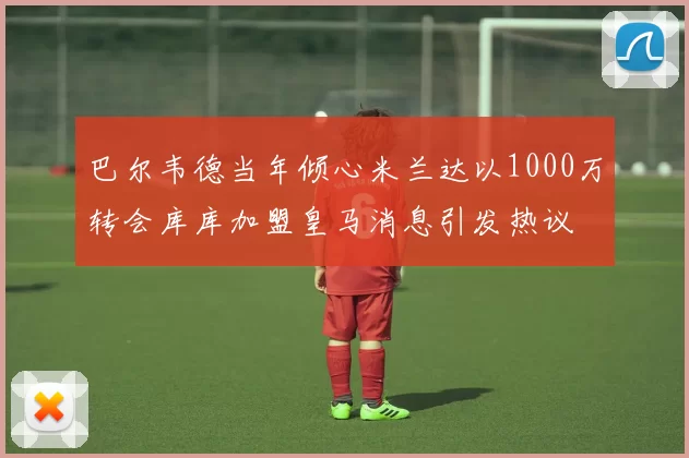 巴尔韦德当年倾心米兰达以1000万转会库库加盟皇马消息引发热议