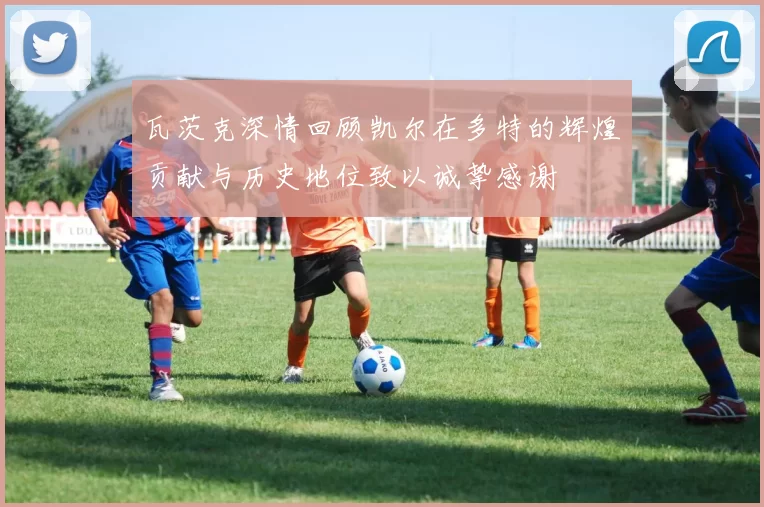 瓦茨克深情回顾凯尔在多特的辉煌贡献与历史地位致以诚挚感谢