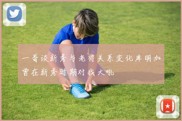 一哥谈新秀与老将关系变化库明加曾在新秀时期对我大吼