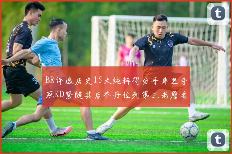 BR评选历史15大纯粹得分手库里夺冠KD紧随其后乔丹位列第三老詹名列第五