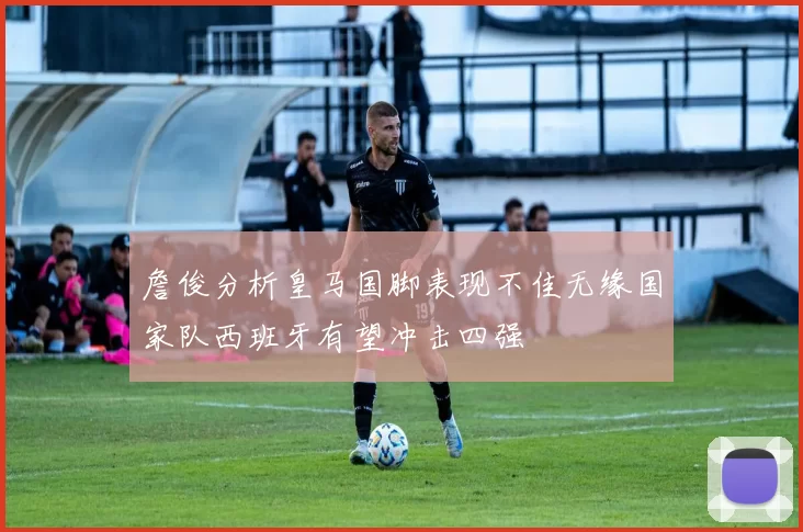 詹俊分析皇马国脚表现不佳无缘国家队西班牙有望冲击四强